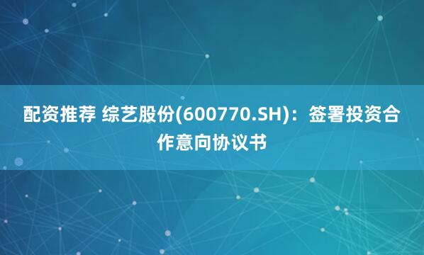 配资推荐 综艺股份(600770.SH)：签署投资合作意向协议书