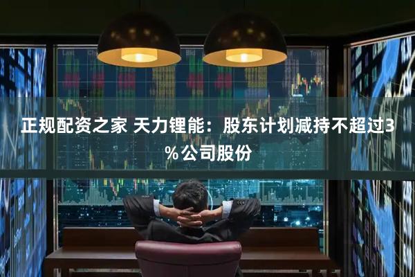 正规配资之家 天力锂能：股东计划减持不超过3％公司股份
