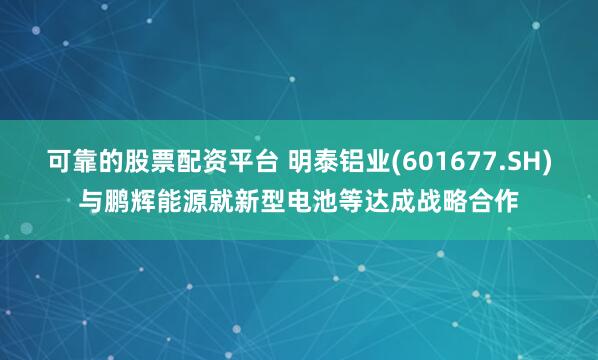 可靠的股票配资平台 明泰铝业(601677.SH)与鹏辉能源就新型电池等达成战略合作