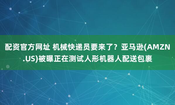 配资官方网址 机械快递员要来了？亚马逊(AMZN.US)被曝正在测试人形机器人配送包裹
