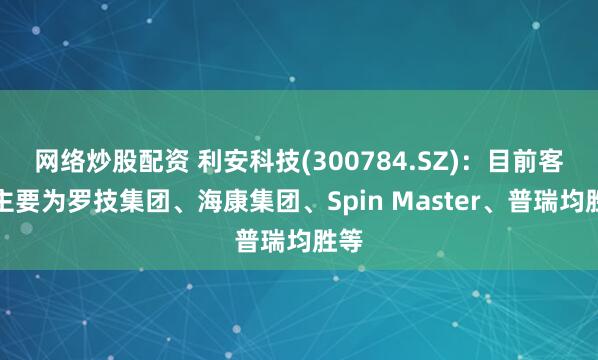 网络炒股配资 利安科技(300784.SZ)：目前客户主要为罗技集团、海康集团、Spin Master、普瑞均胜等