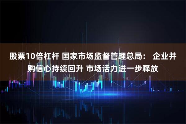 股票10倍杠杆 国家市场监督管理总局： 企业并购信心持续回升 市场活力进一步释放