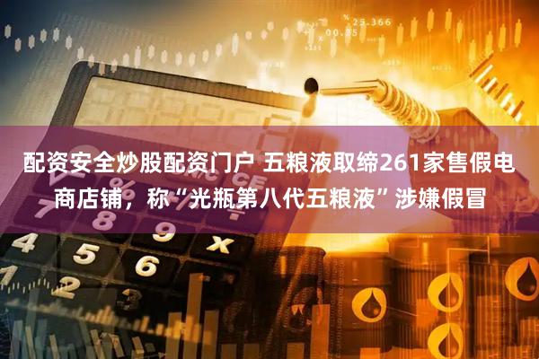 配资安全炒股配资门户 五粮液取缔261家售假电商店铺，称“光瓶第八代五粮液”涉嫌假冒