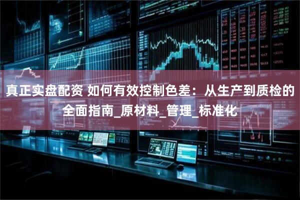 真正实盘配资 如何有效控制色差：从生产到质检的全面指南_原材料_管理_标准化
