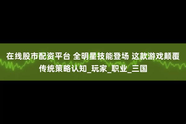 在线股市配资平台 全明星技能登场 这款游戏颠覆传统策略认知_玩家_职业_三国