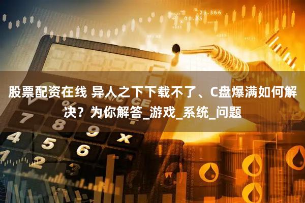 股票配资在线 异人之下下载不了、C盘爆满如何解决？为你解答_游戏_系统_问题