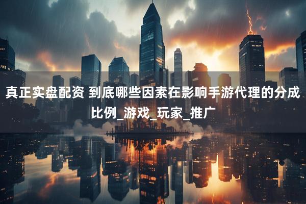 真正实盘配资 到底哪些因素在影响手游代理的分成比例_游戏_玩家_推广