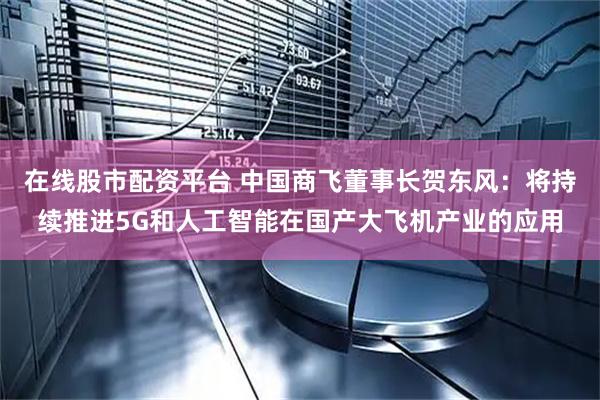 在线股市配资平台 中国商飞董事长贺东风：将持续推进5G和人工智能在国产大飞机产业的应用