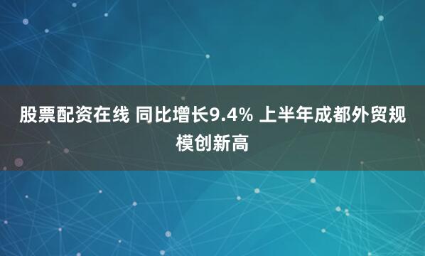 股票配资在线 同比增长9.4% 上半年成都外贸规模创新高