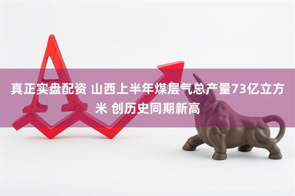 真正实盘配资 山西上半年煤层气总产量73亿立方米 创历史同期新高