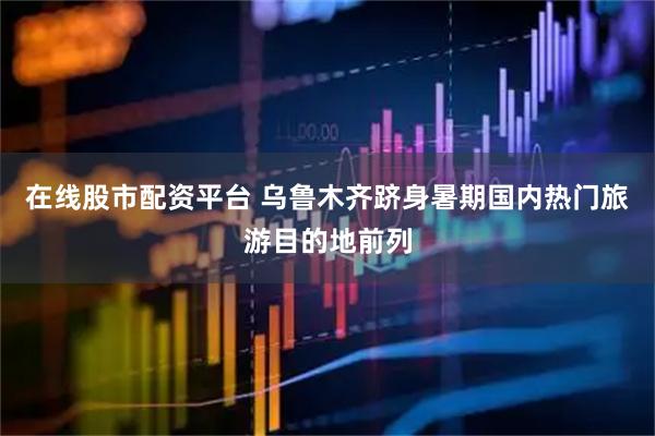 在线股市配资平台 乌鲁木齐跻身暑期国内热门旅游目的地前列