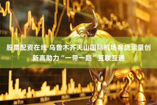 股票配资在线 乌鲁木齐天山国际机场客货运量创新高助力“一带一路”互联互通