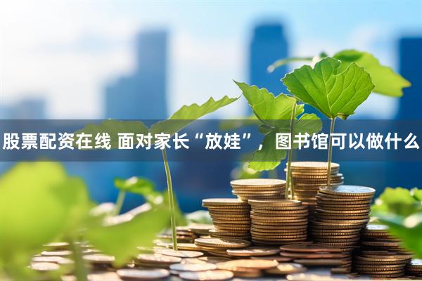 股票配资在线 面对家长“放娃”，图书馆可以做什么
