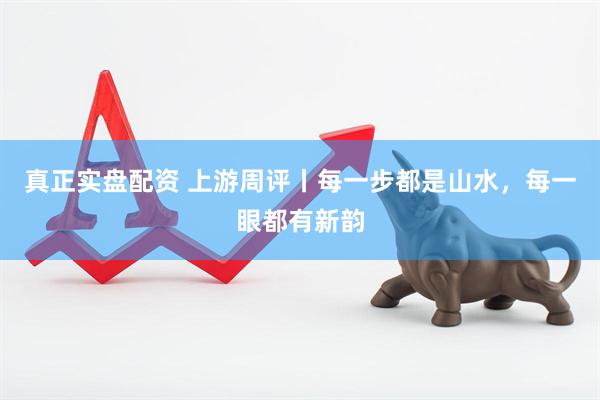 真正实盘配资 上游周评丨每一步都是山水，每一眼都有新韵