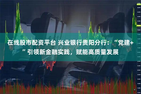 在线股市配资平台 兴业银行贵阳分行：“党建+”引领新金融实践，赋能高质量发展