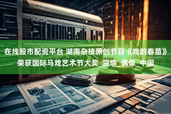 在线股市配资平台 湖南杂技原创节目《戏韵春苗》荣获国际马戏艺术节大奖_贺瑜_偶像_中国