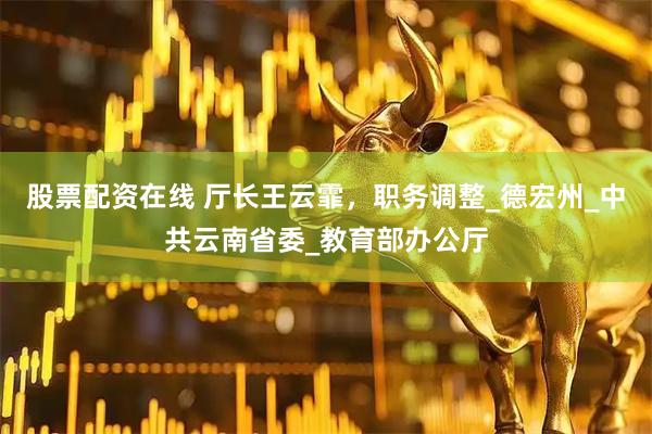 股票配资在线 厅长王云霏，职务调整_德宏州_中共云南省委_教育部办公厅