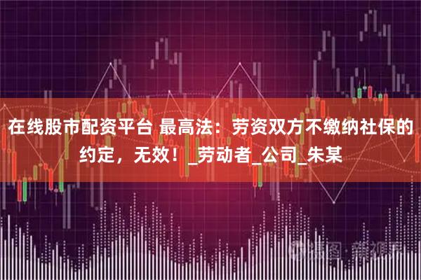 在线股市配资平台 最高法：劳资双方不缴纳社保的约定，无效！_劳动者_公司_朱某