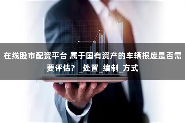 在线股市配资平台 属于国有资产的车辆报废是否需要评估？_处置_编制_方式