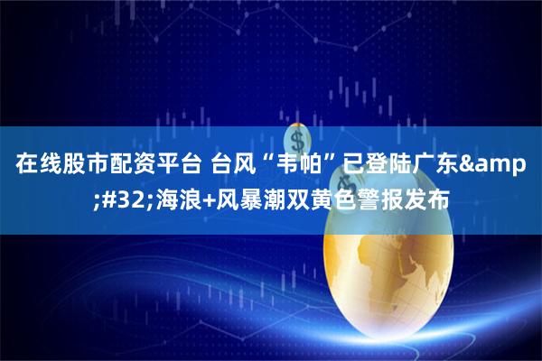 在线股市配资平台 台风“韦帕”已登陆广东&#32;海浪+风暴潮双黄色警报发布