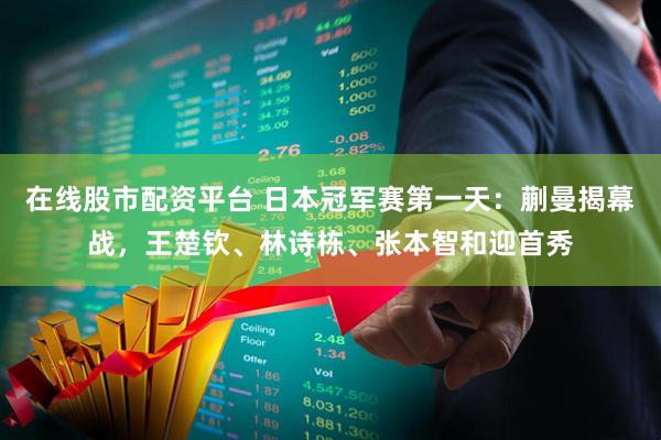 在线股市配资平台 日本冠军赛第一天：蒯曼揭幕战，王楚钦、林诗栋、张本智和迎首秀
