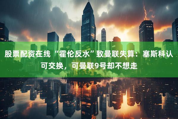 股票配资在线 “霍伦反水”致曼联失算：塞斯科认可交换，可曼联9号却不想走