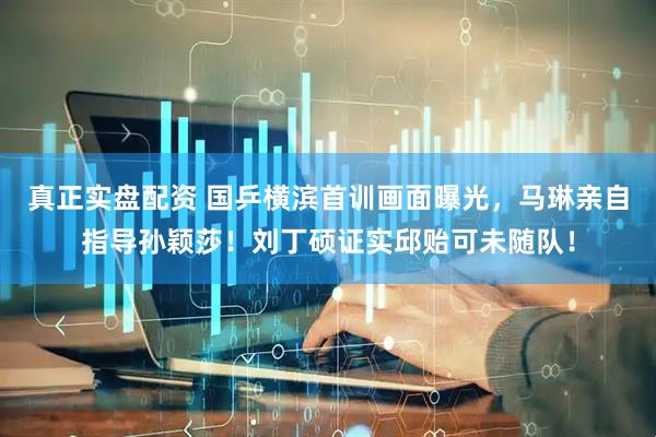 真正实盘配资 国乒横滨首训画面曝光，马琳亲自指导孙颖莎！刘丁硕证实邱贻可未随队！
