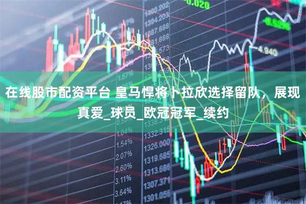 在线股市配资平台 皇马悍将卜拉欣选择留队，展现真爱_球员_欧冠冠军_续约