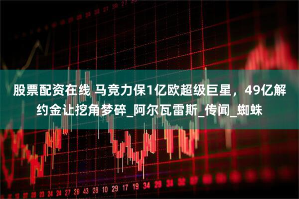 股票配资在线 马竞力保1亿欧超级巨星，49亿解约金让挖角梦碎_阿尔瓦雷斯_传闻_蜘蛛