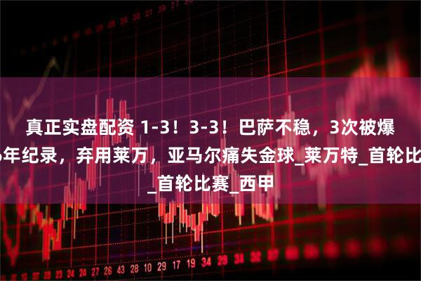 真正实盘配资 1-3！3-3！巴萨不稳，3次被爆冷，创6年纪录，弃用莱万，亚马尔痛失金球_莱万特_首轮比赛_西甲