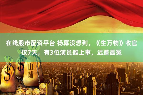 在线股市配资平台 杨幂没想到，《生万物》收官仅7天，有3位演员摊上事，迟蓬最冤