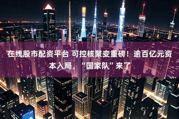在线股市配资平台 可控核聚变重磅！逾百亿元资本入局，“国家队”来了