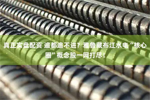 真正实盘配资 追都追不进？雅鲁藏布江水电“核心圈”概念股一网打尽！