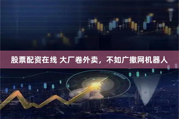 股票配资在线 大厂卷外卖，不如广撒网机器人