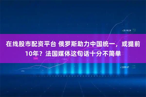 在线股市配资平台 俄罗斯助力中国统一，或提前10年？法国媒体这句话十分不简单