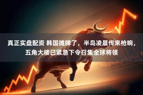 真正实盘配资 韩国摊牌了，半岛凌晨传来枪响，五角大楼已紧急下令召集全球将领