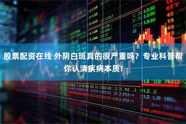 股票配资在线 外阴白斑真的很严重吗？专业科普帮你认清疾病本质!