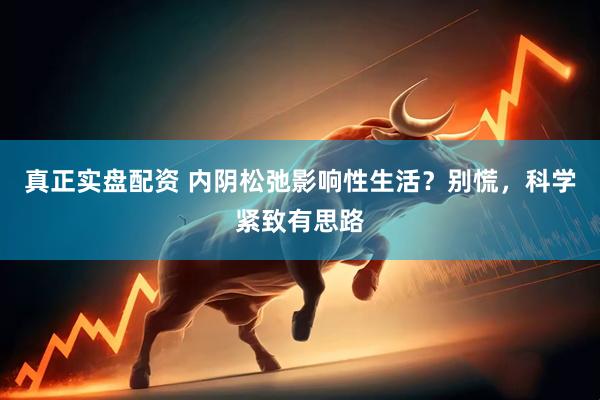 真正实盘配资 内阴松弛影响性生活？别慌，科学紧致有思路